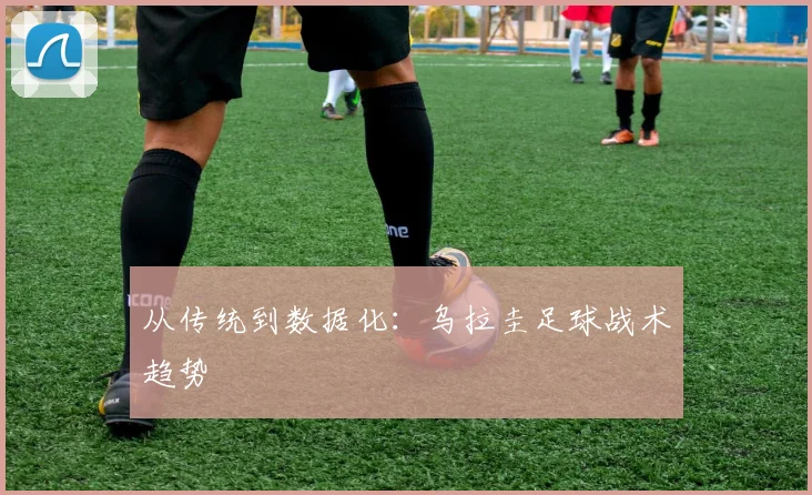从传统到数据化：乌拉圭足球战术趋势