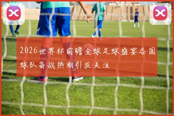 2026世界杯前瞻全球足球盛宴各国球队备战热潮引发关注