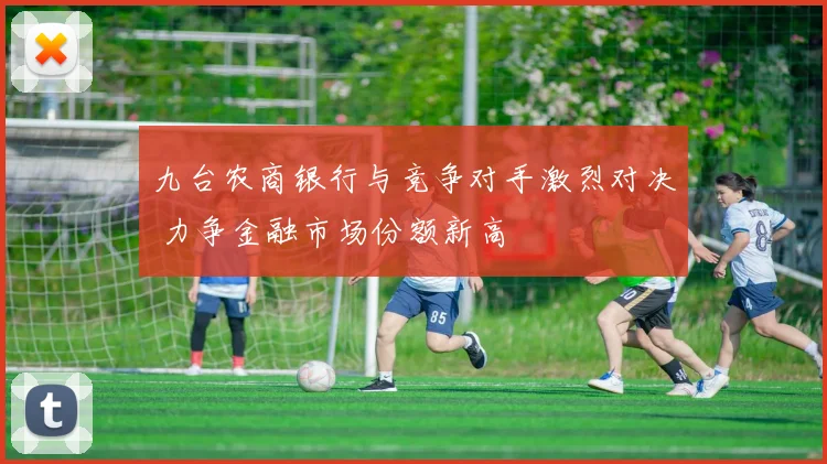 九台农商银行与竞争对手激烈对决 力争金融市场份额新高