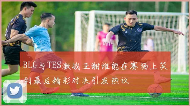 BLG与TES激战正酣谁能在赛场上笑到最后精彩对决引发热议