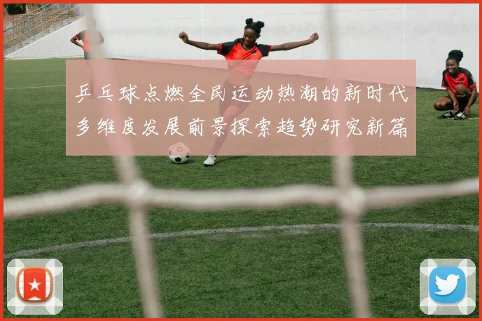 乒乓球点燃全民运动热潮的新时代多维度发展前景探索趋势研究新篇