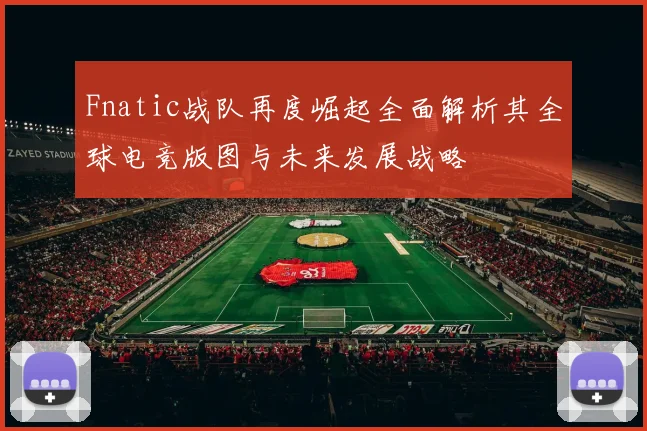 Fnatic战队再度崛起全面解析其全球电竞版图与未来发展战略