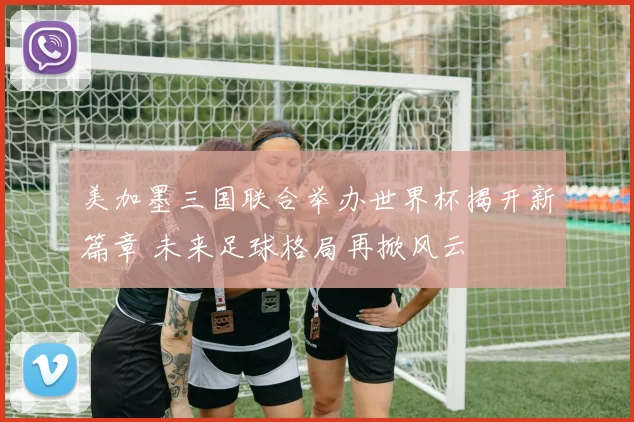 美加墨三国联合举办世界杯揭开新篇章 未来足球格局再掀风云