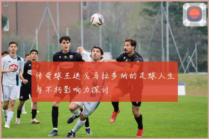 传奇球王迭戈马拉多纳的足球人生与不朽影响力探讨