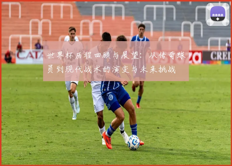 世界杯历程回顾与展望：从传奇球员到现代战术的演变与未来挑战