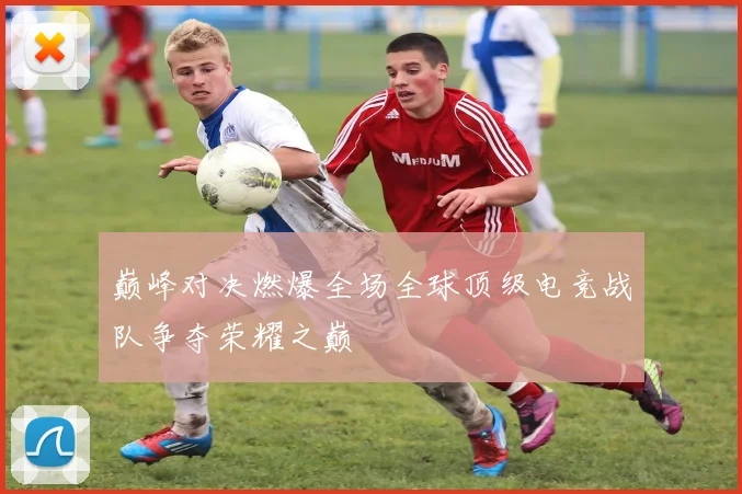 巅峰对决燃爆全场全球顶级电竞战队争夺荣耀之巅