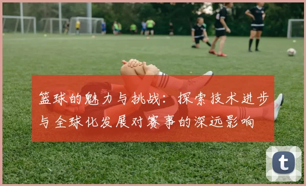 篮球的魅力与挑战：探索技术进步与全球化发展对赛事的深远影响