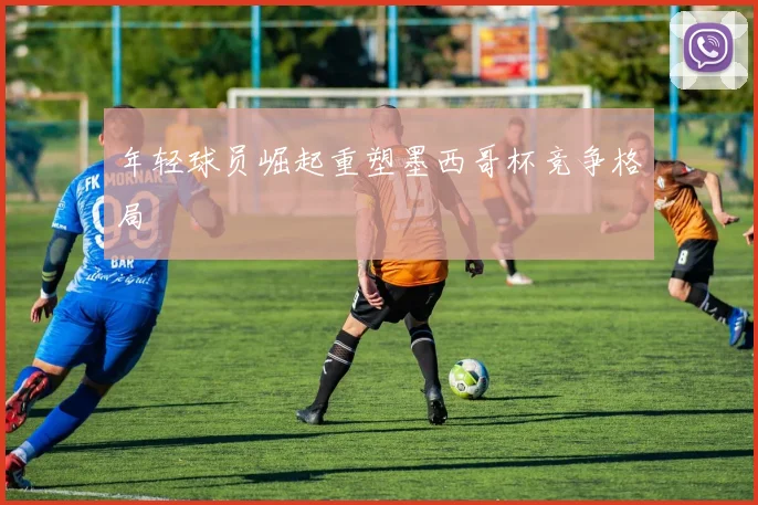 年轻球员崛起重塑墨西哥杯竞争格局