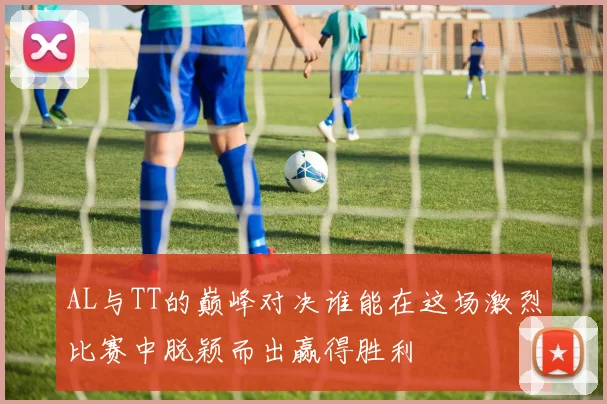 AL与TT的巅峰对决谁能在这场激烈比赛中脱颖而出赢得胜利