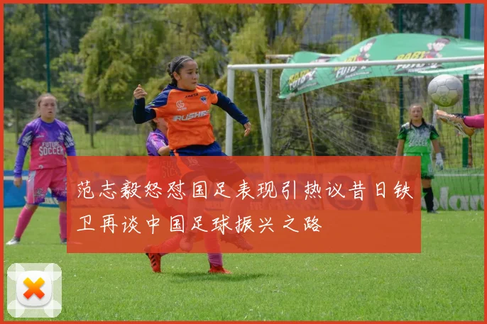 范志毅怒怼国足表现引热议昔日铁卫再谈中国足球振兴之路