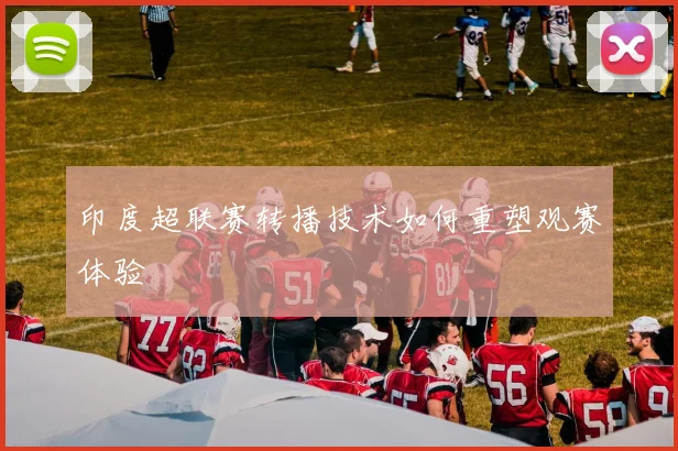 印度超联赛转播技术如何重塑观赛体验