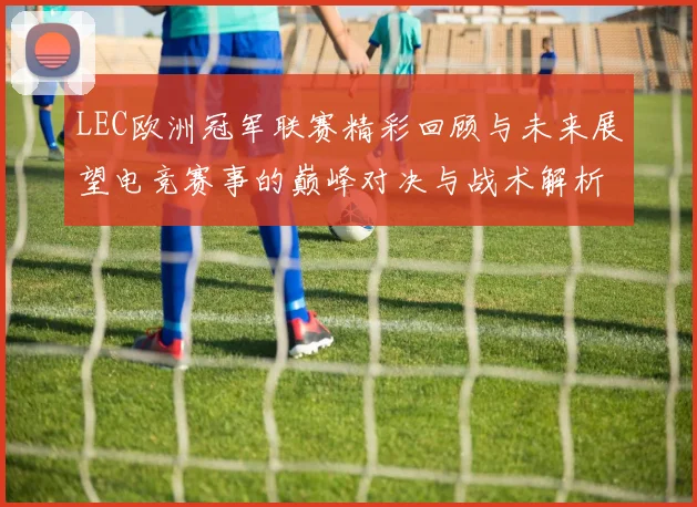 LEC欧洲冠军联赛精彩回顾与未来展望电竞赛事的巅峰对决与战术解析
