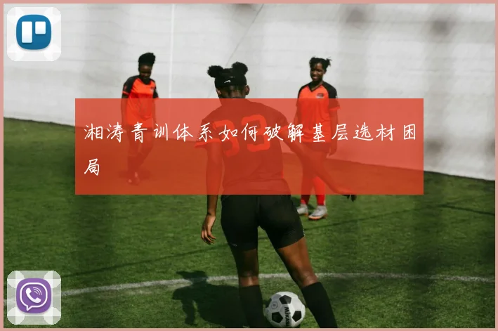 湘涛青训体系如何破解基层选材困局