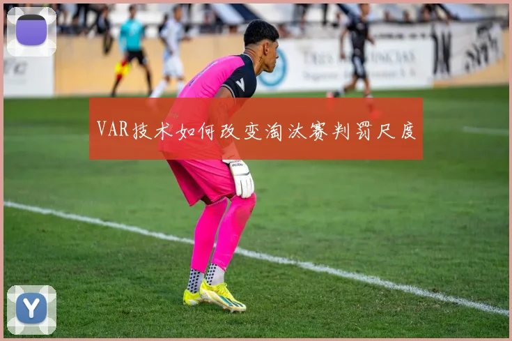 VAR技术如何改变淘汰赛判罚尺度