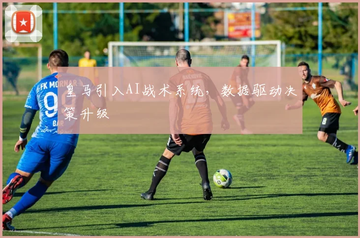 皇马引入AI战术系统，数据驱动决策升级