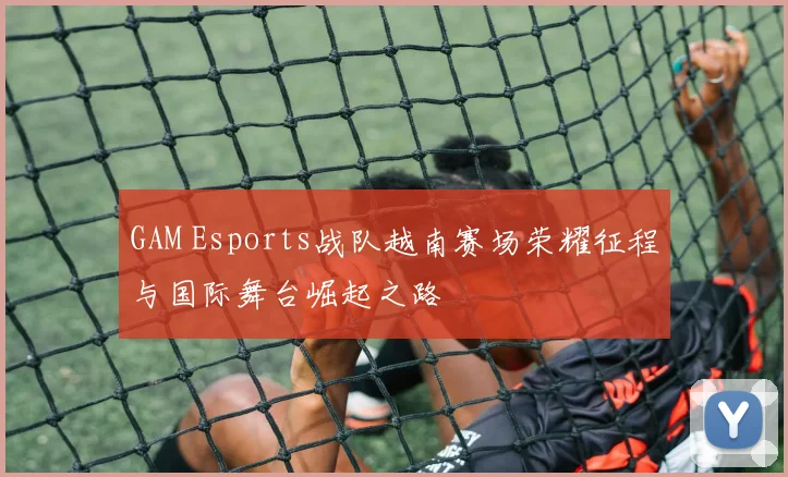 GAM Esports战队越南赛场荣耀征程与国际舞台崛起之路