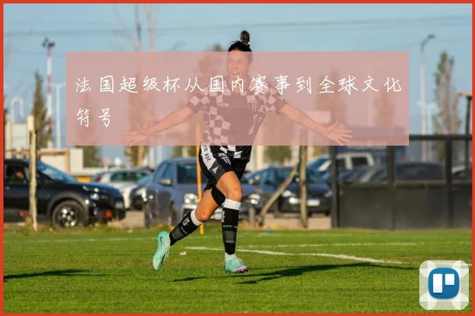 法国超级杯从国内赛事到全球文化符号
