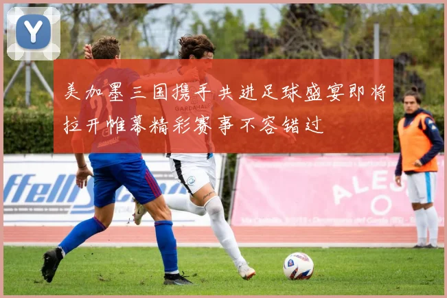 美加墨三国携手共进足球盛宴即将拉开帷幕精彩赛事不容错过